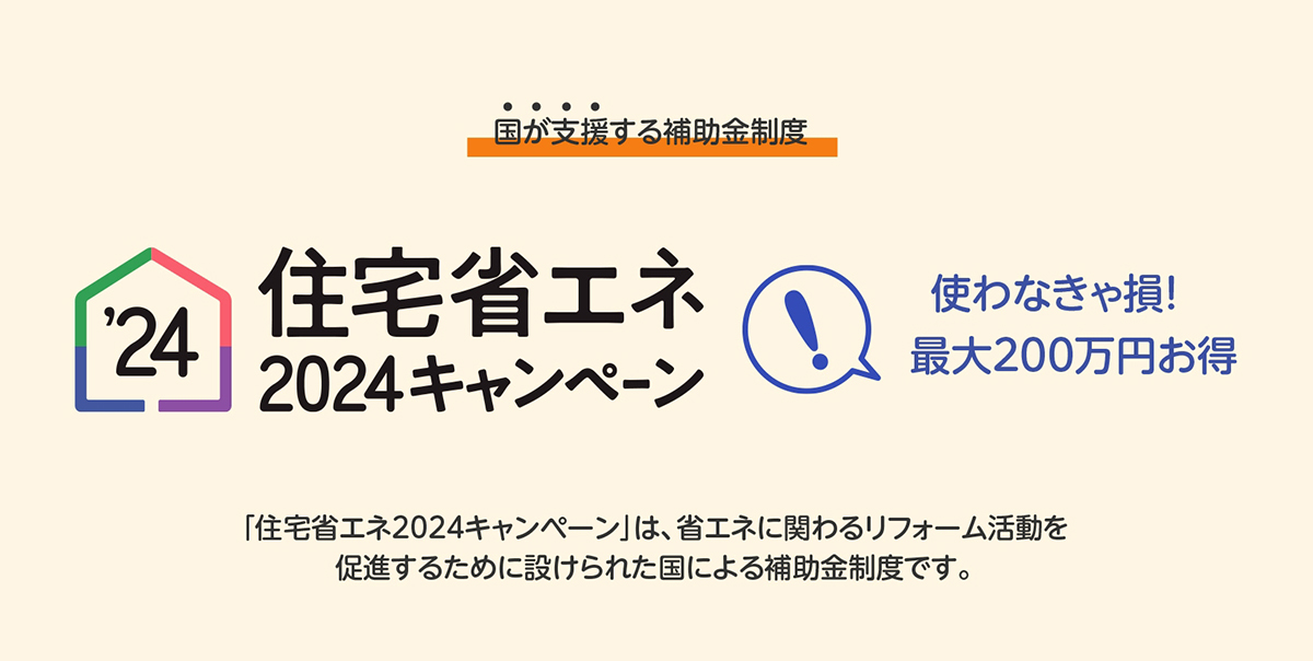 住宅省エネ2024キャンペーン　使わなきゃ損！最大200万円お得　「住宅省エネ2024キャンペーン」は、省エネに関わるリフォーム活動を促進するために設けられた国による補助金制度です。